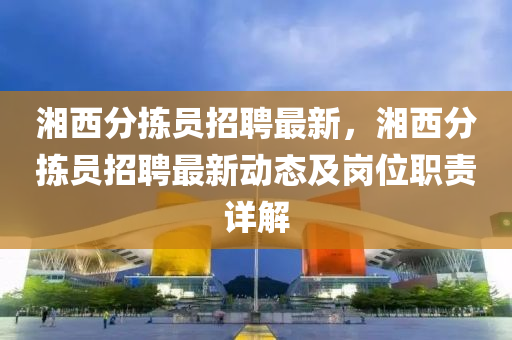 湘西分(fen)揀(jian)員(yuan)招聘最新(xin)，湘西分揀員(yuan)招(zhao)聘最(zui)新動(dong)態(tai)及崗位職責(ze)詳解(jie)