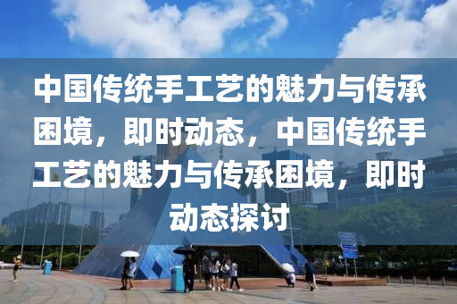 中國傳(chuan)統(tong)手工(gong)藝的魅力(li)與傳承(cheng)睏(kun)境，即時動態，中國傳(chuan)統手工(gong)藝(yi)的魅(mei)力與傳(chuan)承睏境，即時(shi)動(dong)態(tai)探(tan)討