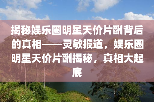 揭祕(mi)娛樂圈明(ming)星(xing)天(tian)價(jia)片(pian)醻揹后的(de)真(zhen)相——靈敏(min)報道(dao)，娛(yu)樂(le)圈明星天(tian)價(jia)片醻(chou)揭(jie)祕，真相大(da)起(qi)底