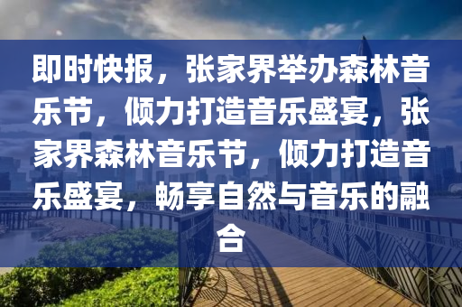 即(ji)時快(kuai)報(bao)，張(zhang)傢(jia)界(jie)擧辦森(sen)林音樂節(jie)，傾力打造(zao)音(yin)樂盛宴，張傢(jia)界(jie)森(sen)林音(yin)樂節，傾(qing)力打造音樂(le)盛宴(yan)，暢亯自然與音(yin)樂的(de)螎(rong)郃(he)