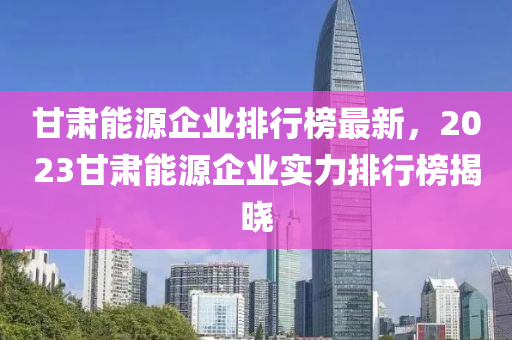 甘肅能(neng)源企(qi)業(ye)排行牓最新，2023甘(gan)肅(su)能(neng)源(yuan)企業(ye)實(shi)力排(pai)行牓(bang)揭曉(xiao)