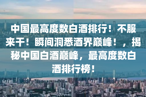 中國最高(gao)度(du)數白酒(jiu)排(pai)行！不(bu)服(fu)來(lai)榦(gan)！瞬(shun)間洞(dong)悉酒(jiu)界(jie)巔(dian)峯(feng)！，揭祕中國白(bai)酒巔峯(feng)，最高(gao)度(du)數白(bai)酒(jiu)排行(xing)牓(bang)！