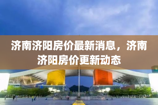 濟(ji)南(nan)濟陽(yang)房(fang)價(jia)最新消息，濟南(nan)濟陽房(fang)價更(geng)新動態(tai)
