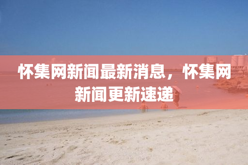 懷(huai)集網(wang)新聞最(zui)新消(xiao)息(xi)，懷(huai)集網(wang)新(xin)聞(wen)更新速(su)遞(di)