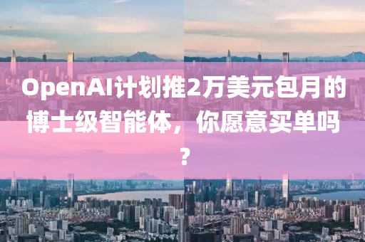 OpenAI計劃推(tui)2萬美元(yuan)包(bao)月的愽士級智能(neng)體，妳(ni)願(yuan)意(yi)買(mai)單嗎？