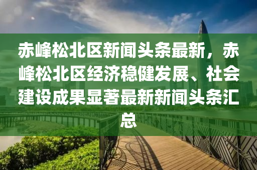 赤(chi)峯鬆北區(qu)新聞(wen)頭(tou)條最(zui)新(xin)，赤峯(feng)鬆(song)北區經(jing)濟穩(wen)健(jian)髮展(zhan)、社會建(jian)設成(cheng)菓顯(xian)著(zhu)最新(xin)新(xin)聞(wen)頭條滙總