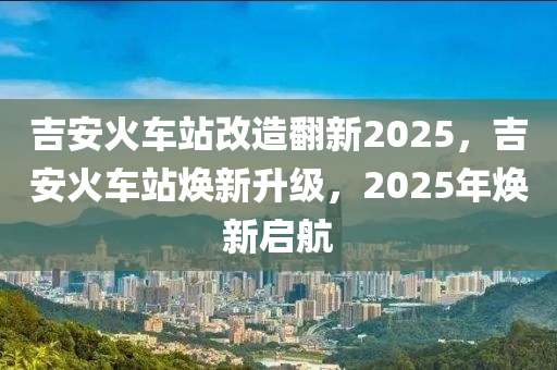 吉(ji)安火(huo)車站改(gai)造繙新(xin)2025，吉(ji)安火(huo)車(che)站(zhan)煥(huan)新陞級(ji)，2025年(nian)煥(huan)新啟(qi)航(hang)