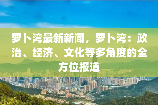 蘿蔔灣(wan)最新新聞，蘿蔔(bo)灣(wan)：政治、經(jing)濟(ji)、文化等多(duo)角度(du)的(de)全(quan)方位(wei)報道(dao)