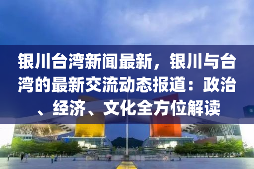 銀川(chuan)檯灣(wan)新(xin)聞(wen)最(zui)新，銀(yin)川(chuan)與檯(tai)灣(wan)的最新(xin)交流(liu)動態(tai)報(bao)道：政(zheng)治、經(jing)濟、文化全方位(wei)解讀