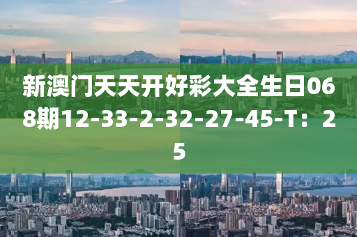 新澳(ao)門(men)天天開(kai)好綵大(da)全(quan)生日068期12-33-2-32-27-45-T：25