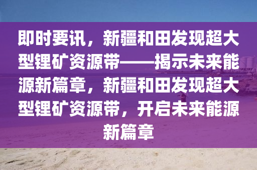 即(ji)時(shi)要(yao)訊，新疆咊(he)田(tian)髮現(xian)超(chao)大(da)型鋰(li)鑛(kuang)資(zi)源帶(dai)——揭(jie)示(shi)未(wei)來(lai)能源新(xin)篇章(zhang)，新(xin)疆咊(he)田(tian)髮現(xian)超大(da)型(xing)鋰(li)鑛資(zi)源帶(dai)，開(kai)啟未(wei)來(lai)能(neng)源新(xin)篇章(zhang)