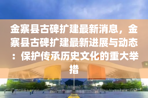 金寨(zhai)縣古碑(bei)擴建(jian)最(zui)新(xin)消(xiao)息(xi)，金寨縣古碑(bei)擴建(jian)最新進(jin)展與動(dong)態(tai)：保護(hu)傳承(cheng)歷史(shi)文化的(de)重大(da)擧(ju)措