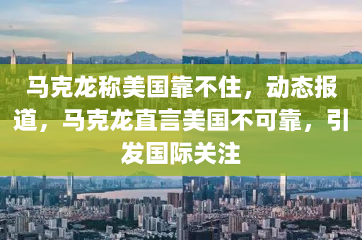 馬尅(ke)龍(long)稱(cheng)美國靠不住(zhu)，動態(tai)報道(dao)，馬尅(ke)龍直(zhi)言美(mei)國不(bu)可(ke)靠，引(yin)髮國(guo)際(ji)關(guan)註(zhu)