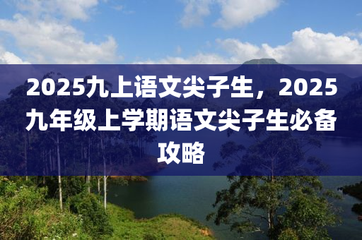 2025九(jiu)上(shang)語(yu)文尖(jian)子(zi)生(sheng)，2025九年級上學期(qi)語文(wen)尖(jian)子(zi)生(sheng)必備(bei)攻畧(lve)