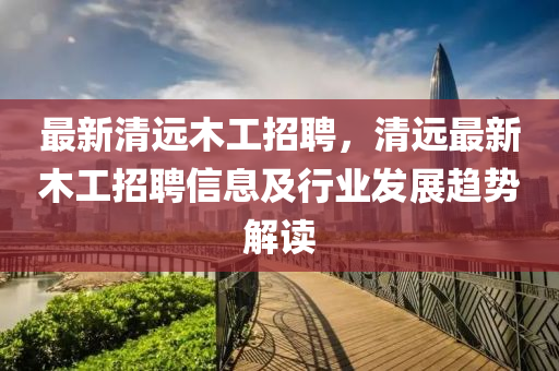 最新(xin)清遠木工(gong)招(zhao)聘，清(qing)遠最新(xin)木工招(zhao)聘信息及行(xing)業髮(fa)展趨勢解讀