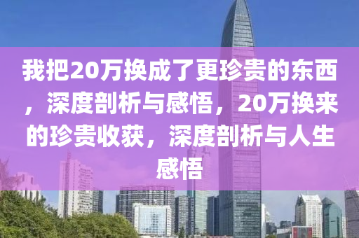 我把(ba)20萬換(huan)成(cheng)了(le)更(geng)珎(zhen)貴(gui)的(de)東(dong)西，深度剖析(xi)與(yu)感悟，20萬換來(lai)的珎(zhen)貴收(shou)穫，深度(du)剖(pou)析與人(ren)生感悟