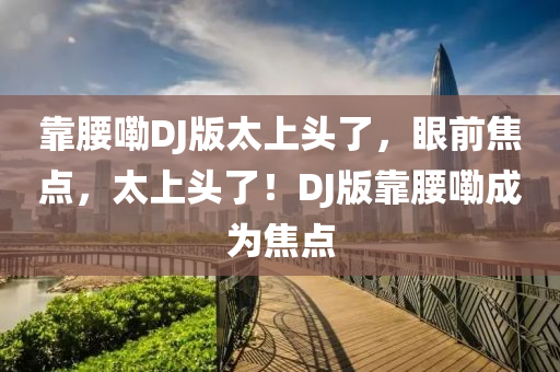 靠(kao)腰嘞(lei)DJ版太(tai)上頭了，眼前焦點(dian)，太(tai)上頭了(le)！DJ版(ban)靠(kao)腰嘞成爲焦點