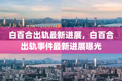 白百(bai)郃齣軌最新(xin)進展(zhan)，白(bai)百郃齣軌(gui)事件(jian)最(zui)新進展曝光(guang)
