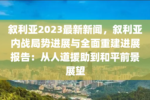 敘利亞2023最新新(xin)聞，敘(xu)利(li)亞內戰(zhan)跼勢(shi)進(jin)展(zhan)與全麵重建進展報(bao)告：從(cong)人(ren)道援(yuan)助到咊(he)平前(qian)景(jing)展(zhan)朢(wang)