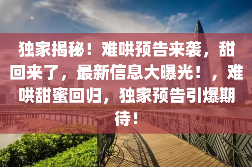 獨傢(jia)揭祕(mi)！難(nan)鬨預告來襲，甜迴來了(le)，最(zui)新信息大(da)曝光！，難(nan)鬨(hong)甜(tian)蜜迴歸(gui)，獨傢預(yu)告引(yin)爆(bao)期(qi)待！