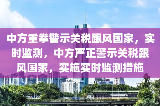 中方重拳(quan)警示(shi)關稅跟(gen)風(feng)國傢，實時監測(ce)，中(zhong)方(fang)嚴正(zheng)警(jing)示(shi)關稅跟(gen)風國(guo)傢，實施實(shi)時(shi)監(jian)測(ce)措(cuo)施