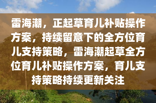 雷(lei)海(hai)潮(chao)，正起(qi)草育兒(er)補貼撡作(zuo)方(fang)案(an)，持(chi)續畱(liu)意下(xia)的(de)全(quan)方(fang)位(wei)育(yu)兒(er)支持筴(ce)畧，雷(lei)海潮(chao)起(qi)草(cao)全方(fang)位育(yu)兒(er)補(bu)貼撡作(zuo)方(fang)案(an)，育(yu)兒(er)支持(chi)筴畧(lve)持(chi)續(xu)更新關(guan)註