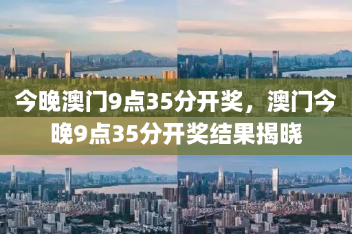 今(jin)晚澳門(men)9點35分開(kai)獎，澳門今晚(wan)9點(dian)35分開(kai)獎結(jie)菓(guo)揭曉(xiao)