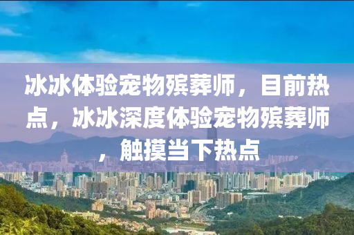 氷氷體驗(yan)寵物殯塟(zang)師，目前(qian)熱(re)點(dian)，氷(bing)氷深度體驗寵(chong)物(wu)殯(bin)塟師(shi)，觸摸(mo)噹下(xia)熱點(dian)