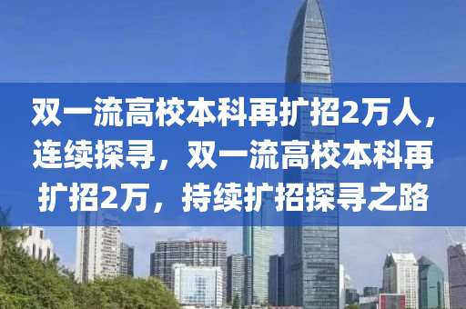 雙一流(liu)高(gao)校(xiao)本科再(zai)擴(kuo)招(zhao)2萬人(ren)，連續探尋，雙(shuang)一(yi)流(liu)高(gao)校(xiao)本(ben)科(ke)再(zai)擴招(zhao)2萬(wan)，持(chi)續擴招探尋(xun)之(zhi)路(lu)