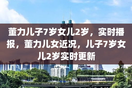 董力兒(er)子(zi)7歲(sui)女兒2歲，實時(shi)播報，董力兒女(nv)近況，兒(er)子(zi)7歲女(nv)兒2歲(sui)實時(shi)更新