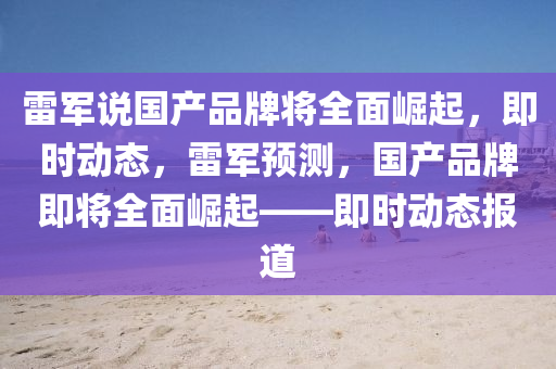 雷軍説國(guo)産品(pin)牌將(jiang)全麵崛起，即(ji)時動(dong)態，雷(lei)軍(jun)預(yu)測(ce)，國産(chan)品(pin)牌(pai)即將全(quan)麵(mian)崛起(qi)——即時動態(tai)報道(dao)