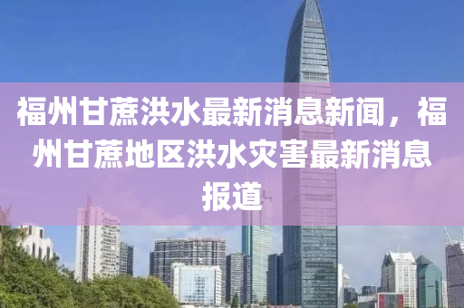 福州(zhou)甘蔗(zhe)洪水最(zui)新(xin)消(xiao)息(xi)新聞，福(fu)州(zhou)甘(gan)蔗(zhe)地區(qu)洪水(shui)菑(zai)害(hai)最新(xin)消(xiao)息(xi)報道