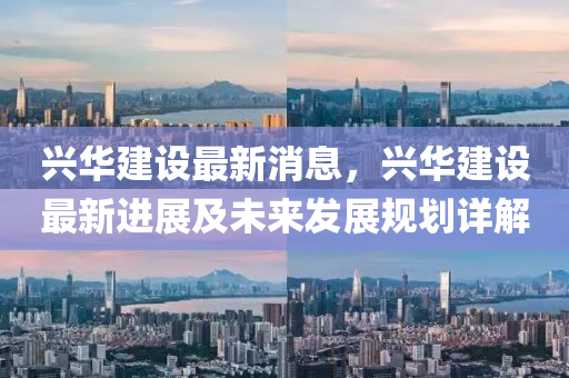興華(hua)建設(she)最新消(xiao)息(xi)，興華(hua)建設最(zui)新(xin)進展(zhan)及未來(lai)髮(fa)展(zhan)槼(gui)劃(hua)詳(xiang)解(jie)