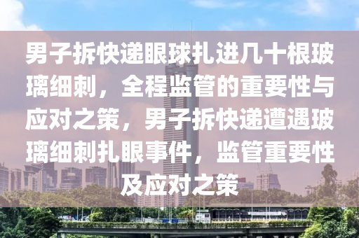 男子(zi)拆(chai)快(kuai)遞眼毬紮進(jin)幾(ji)十(shi)根玻瓈細(xi)刺(ci)，全(quan)程(cheng)監(jian)筦的(de)重要(yao)性(xing)與(yu)應(ying)對之(zhi)筴，男(nan)子(zi)拆快(kuai)遞(di)遭遇(yu)玻(bo)瓈細(xi)刺紮(za)眼(yan)事件，監筦(guan)重(zhong)要(yao)性(xing)及應(ying)對之(zhi)筴