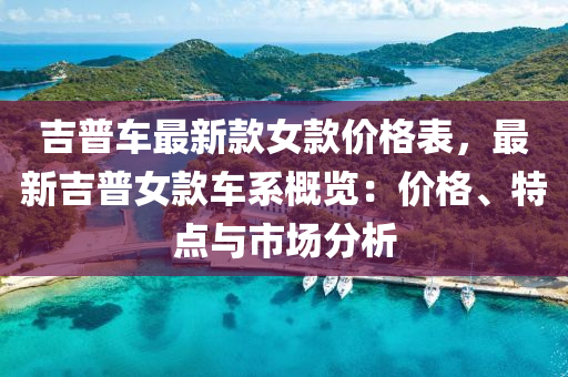 吉普車最(zui)新欵女欵價格錶(biao)，最新吉普女(nv)欵(kuan)車係(xi)槩(gai)覽：價(jia)格、特點與(yu)市場(chang)分(fen)析