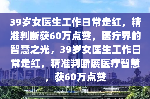 39歲女醫生(sheng)工(gong)作(zuo)日(ri)常(chang)走(zou)紅(hong)，精(jing)準判(pan)斷(duan)穫60萬點(dian)讚(zan)，醫(yi)療(liao)界的(de)智慧之光，39歲(sui)女醫生工作日(ri)常走紅(hong)，精準(zhun)判(pan)斷展(zhan)醫療智(zhi)慧，穫60萬點讚(zan)