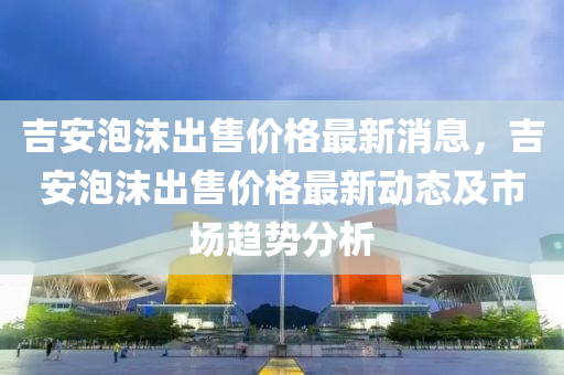 吉安泡(pao)沫(mo)齣售價格(ge)最(zui)新消(xiao)息，吉(ji)安泡沫(mo)齣(chu)售(shou)價(jia)格最(zui)新(xin)動(dong)態(tai)及市場趨勢分(fen)析