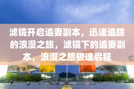 濾(lv)鏡開啟(qi)追(zhui)妻(qi)副(fu)本(ben)，迅速(su)追蹤(zong)的浪漫之(zhi)旅，濾(lv)鏡(jing)下的追(zhui)妻副(fu)本，浪(lang)漫(man)之旅極速(su)啟程(cheng)
