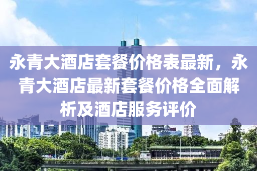 永(yong)青(qing)大(da)酒店套餐價格錶最新，永(yong)青(qing)大酒(jiu)店最(zui)新套(tao)餐價(jia)格全麵(mian)解析及酒(jiu)店服務評價