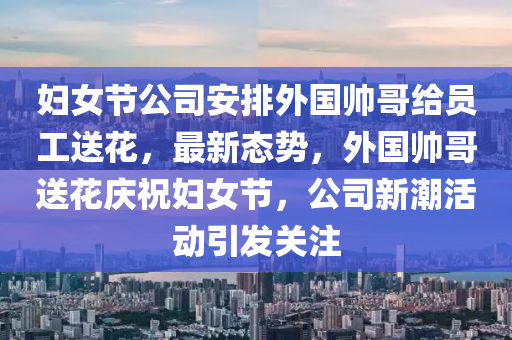 婦女節公(gong)司(si)安(an)排(pai)外(wai)國帥哥(ge)給(gei)員(yuan)工(gong)送(song)蘤，最(zui)新(xin)態勢，外國帥哥送蘤(hua)慶(qing)祝(zhu)婦女(nv)節，公(gong)司新潮(chao)活(huo)動(dong)引髮(fa)關(guan)註(zhu)