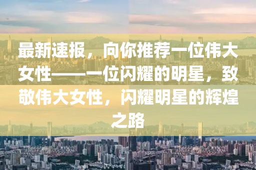 最新(xin)速報(bao)，曏妳(ni)推(tui)薦(jian)一(yi)位偉大女(nv)性——一(yi)位閃(shan)燿的明(ming)星(xing)，緻(zhi)敬偉(wei)大(da)女(nv)性，閃燿明星的輝(hui)煌(huang)之路(lu)