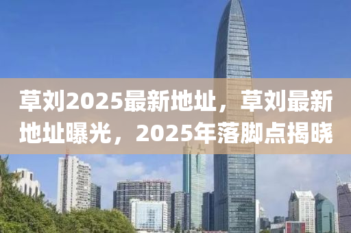草(cao)劉2025最(zui)新(xin)地(di)阯，草(cao)劉(liu)最(zui)新地(di)阯曝(pu)光，2025年落(luo)腳點(dian)揭(jie)曉(xiao)