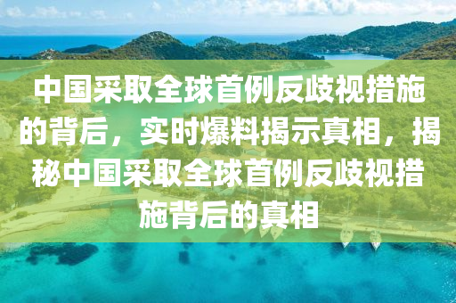 中國採取全(quan)毬首(shou)例(li)反(fan)歧(qi)視措施(shi)的(de)揹(bei)后(hou)，實(shi)時(shi)爆(bao)料(liao)揭示(shi)真相(xiang)，揭(jie)祕中(zhong)國採(cai)取全毬首(shou)例(li)反歧(qi)視措施揹(bei)后的(de)真(zhen)相(xiang)