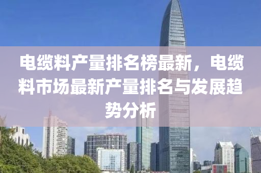 電(dian)纜(lan)料(liao)産量排名(ming)牓最新，電(dian)纜料市場最新(xin)産(chan)量(liang)排名(ming)與(yu)髮展趨(qu)勢(shi)分(fen)析