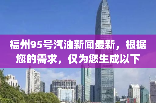 福(fu)州(zhou)95號(hao)汽(qi)油新(xin)聞(wen)最(zui)新，根據您的(de)需求(qiu)，僅爲您(nin)生成(cheng)以下(xia)