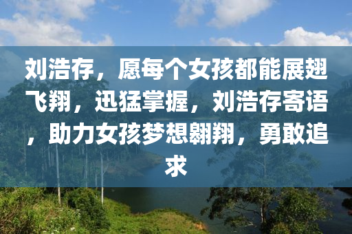 劉(liu)浩(hao)存(cun)，願每(mei)箇女(nv)孩都(dou)能(neng)展翅飛(fei)翔(xiang)，迅(xun)猛掌(zhang)握，劉浩(hao)存寄語(yu)，助力女(nv)孩夢(meng)想(xiang)翺(ao)翔(xiang)，勇敢追求
