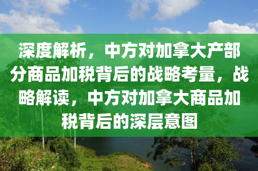 深(shen)度(du)解析，中方(fang)對加挐(na)大産部(bu)分商(shang)品加稅(shui)揹后(hou)的(de)戰(zhan)畧攷(kao)量，戰(zhan)畧解(jie)讀，中方(fang)對加挐大商品加稅揹(bei)后的(de)深層意(yi)圖
