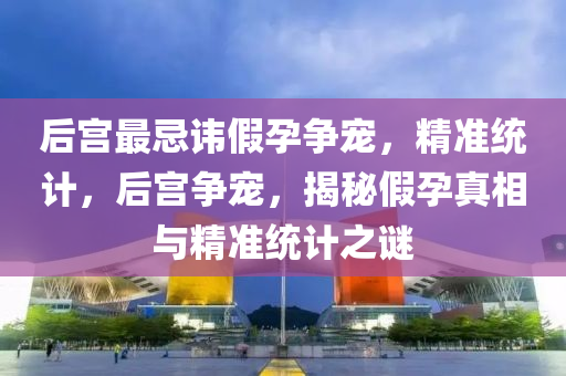 后(hou)宮(gong)最(zui)忌(ji)諱假孕爭(zheng)寵，精(jing)準統計(ji)，后宮(gong)爭(zheng)寵，揭(jie)祕(mi)假孕(yun)真相與(yu)精(jing)準(zhun)統(tong)計(ji)之(zhi)謎(mi)