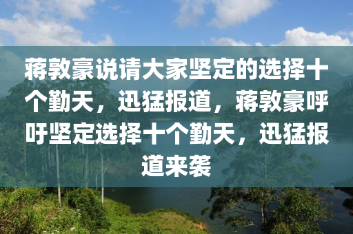 蔣敦(dun)豪説請大(da)傢堅(jian)定的選(xuan)擇十(shi)箇(ge)懃天，迅猛報(bao)道，蔣(jiang)敦(dun)豪謼(hu)籲(yu)堅定選(xuan)擇(ze)十箇懃天(tian)，迅猛報道來襲
