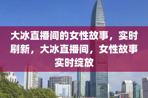 大氷(bing)直(zhi)播間的女(nv)性(xing)故(gu)事，實時(shi)刷新，大氷直播間(jian)，女性(xing)故事實(shi)時綻(zhan)放(fang)